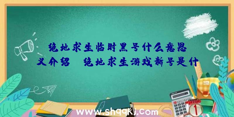 绝地求生临时黑号什么意思？含义介绍！（绝地求生游戏新号是什么意思）